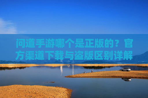 问道手游哪个是正版的？官方渠道下载与盗版区别详解，问道手游哪个是正版的？官方渠道下载与盗版区别详解