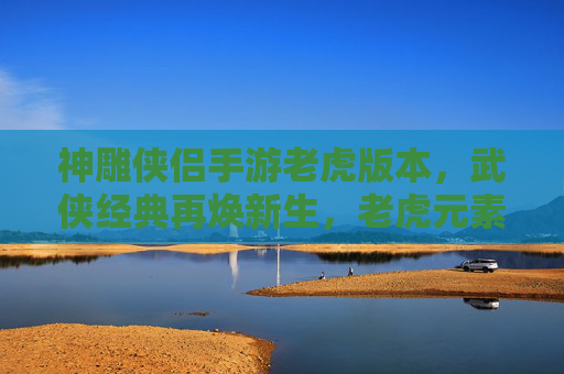 神雕侠侣手游老虎版本,武侠经典再焕新生,老虎元素赋能,开启新篇章