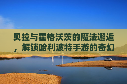 贝拉与霍格沃茨的魔法邂逅,解锁哈利波特手游的奇幻新篇章,贝拉与霍格沃茨的魔法邂逅,解锁哈利波特手游的奇幻新篇章