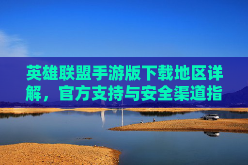 英雄联盟手游版下载地区详解,官方支持与安全渠道指南,英雄联盟手游版下载地区详解,官方支持与安全渠道指南