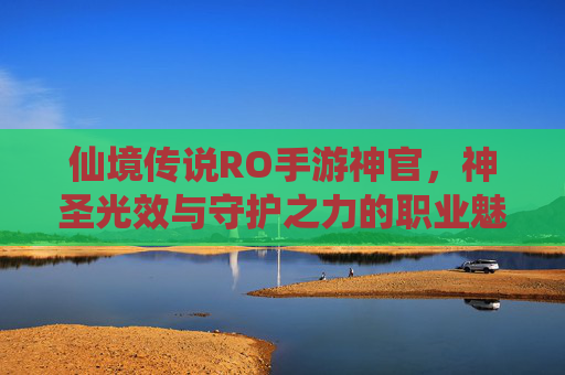 仙境传说RO手游神官,神圣光效与守护之力的职业魅力深度解析,仙境传说RO手游神官,神圣光效与守护之力的职业魅力深度解析