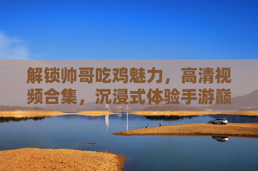 解锁帅哥吃鸡魅力，高清视频合集，沉浸式体验手游巅峰时刻
