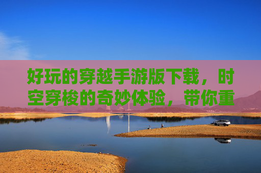 好玩的穿越手游版下载,时空穿梭的奇妙体验,带你重温历史与奇幻的精彩,穿越手游下载,时空穿梭的奇妙体验,带你重温历史与奇幻的精彩