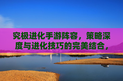 究极进化手游阵容,策略深度与进化技巧的完美结合,助你构建无敌战斗组合