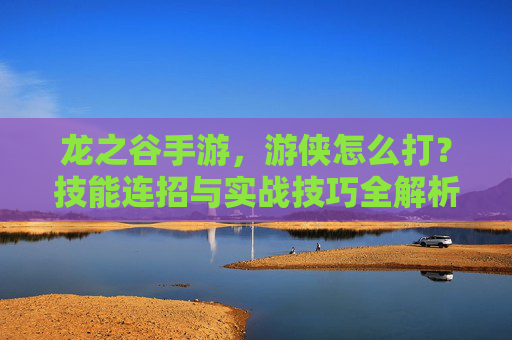 龙之谷手游,游侠怎么打?技能连招与实战技巧全解析