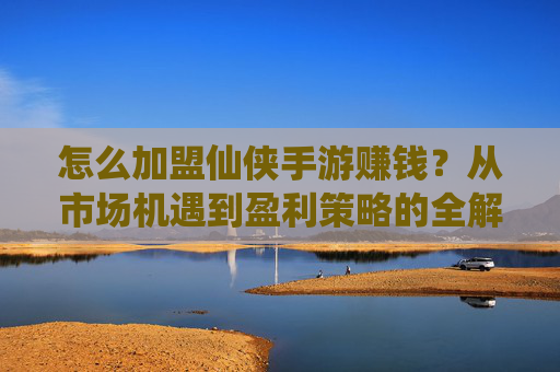 怎么加盟仙侠手游赚钱?从市场机遇到盈利策略的全解析
