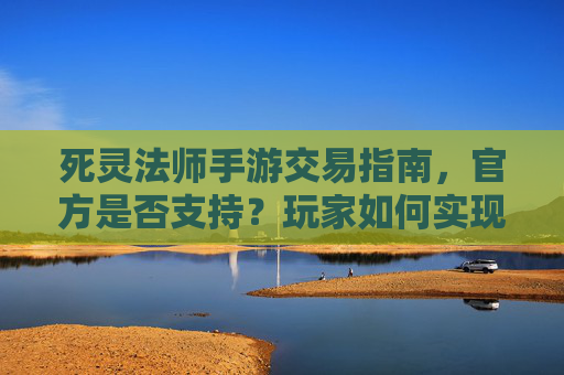 死灵法师手游交易指南,官方是否支持?玩家如何实现跨服/同服交易?