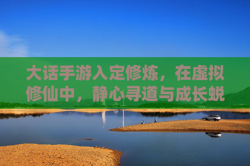 大话手游入定修炼,在虚拟修仙中,静心寻道与成长蜕变