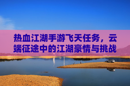 热血江湖手游飞天任务，云端征途中的江湖豪情与挑战，热血江湖飞天任务，云端征途中的江湖豪情与挑战