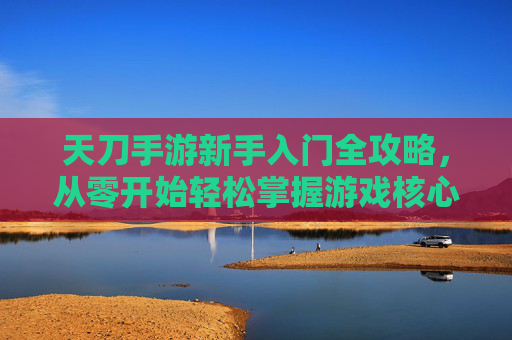 天刀手游新手入门全攻略，从零开始轻松掌握游戏核心玩法，天刀手游新手入门全攻略，从零开始轻松掌握游戏核心玩法