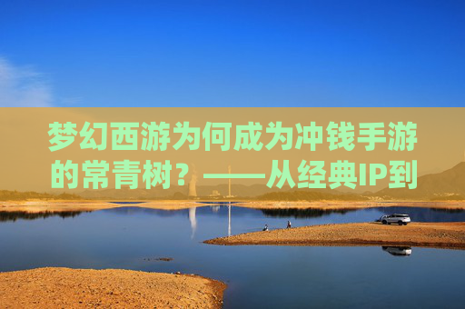 梦幻西游为何成为冲钱手游的常青树？——从经典IP到付费模式的进化与玩家粘性解析