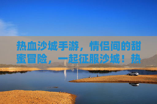 热血沙城手游,情侣间的甜蜜冒险,一起征服沙城!热血沙城手游,情侣甜蜜冒险,一起征服沙城!