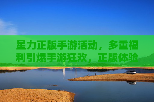 星力正版手游活动，多重福利引爆手游狂欢，正版体验享不停