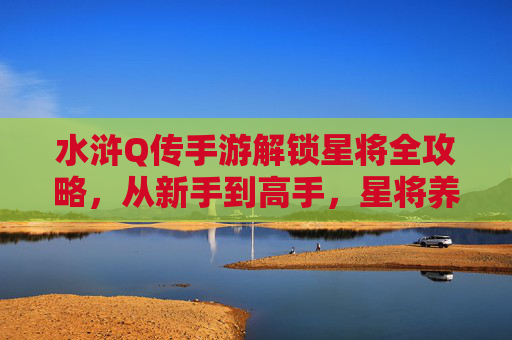 水浒Q传手游解锁星将全攻略，从新手到高手，星将养成与搭配技巧解析，水浒Q传手游星将全攻略，从新手到高手养成与搭配技巧解析