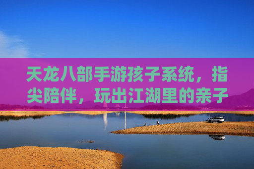天龙八部手游孩子系统,指尖陪伴,玩出江湖里的亲子成长故事,天龙八部手游孩子系统,指尖陪伴,玩出江湖里的亲子成长故事
