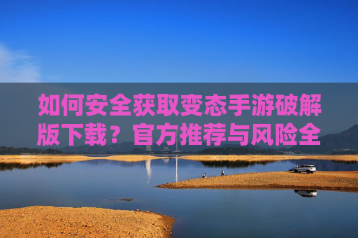 如何安全获取变态手游破解版下载？官方推荐与风险全面解析