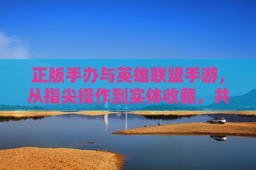 正版手办与英雄联盟手游,从指尖操作到实体收藏,共赴英雄的数字与物理之约,正版手办与英雄联盟手游,从指尖操作到实体收藏,共赴英雄的数字与物理之约