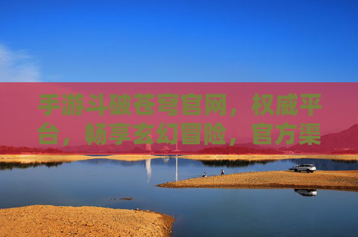 手游斗破苍穹官网，权威平台，畅享玄幻冒险，官方渠道助你一臂之力，手游斗破苍穹官网，权威平台，畅享玄幻冒险，官方渠道助你一臂之力
