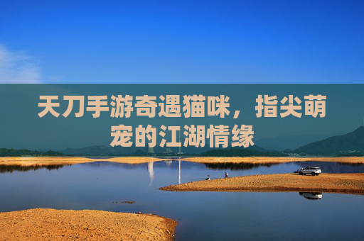 天刀手游奇遇猫咪，指尖萌宠的江湖情缘