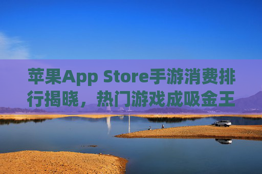 苹果App Store手游消费排行揭晓,热门游戏成吸金王,用户消费习惯持续升级