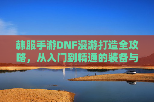 韩服手游DNF漫游打造全攻略,从入门到精通的装备与技能进阶之路