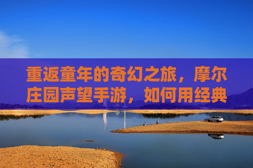 重返童年的奇幻之旅,摩尔庄园声望手游,如何用经典元素点燃新世代玩家的怀旧情愫与探索热情