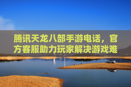 腾讯天龙八部手游电话，官方客服助力玩家解决游戏难题，畅享经典武侠世界