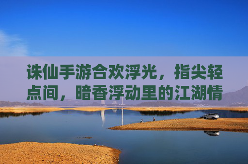 诛仙手游合欢浮光，指尖轻点间，暗香浮动里的江湖情愫与仙侠魅影，诛仙手游合欢浮光，指尖轻点间，暗香浮动里的仙侠江湖情愫
