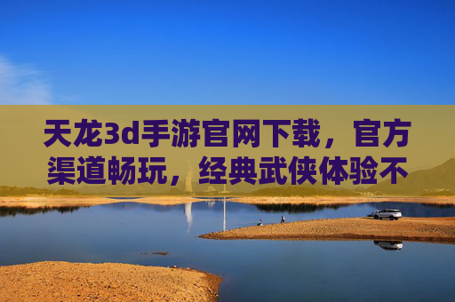 天龙3d手游官网下载，官方渠道畅玩，经典武侠体验不等待