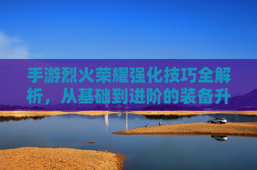手游烈火荣耀强化技巧全解析，从基础到进阶的装备升级攻略