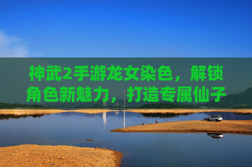 神武2手游龙女染色,解锁角色新魅力,打造专属仙子造型,神武2手游龙女染色,解锁角色新魅力,打造专属仙子造型