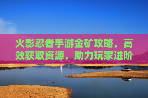 火影忍者手游金矿攻略,高效获取资源,助力玩家进阶之路