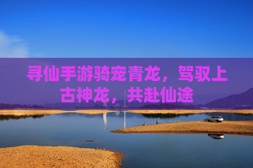 寻仙手游骑宠青龙,驾驭上古神龙,共赴仙途