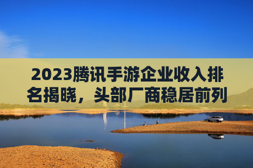 2023腾讯手游企业收入排名揭晓,头部厂商稳居前列,新势力崛起重塑市场格局,2023腾讯手游企业收入排名揭晓,头部厂商稳居前列,新势力崛起重塑市场格局
