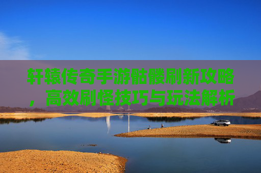 轩辕传奇手游骷髅刷新攻略，高效刷怪技巧与玩法解析，轩辕传奇手游骷髅刷新攻略，高效刷怪技巧与玩法解析