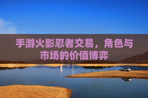 手游火影忍者交易，角色与市场的价值博弈