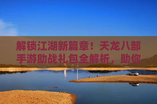解锁江湖新篇章!天龙八部手游助战礼包全解析,助你战力飙升,畅享武侠豪情