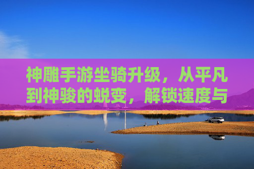 神雕手游坐骑升级，从平凡到神骏的蜕变，解锁速度与外观的双重进化之旅