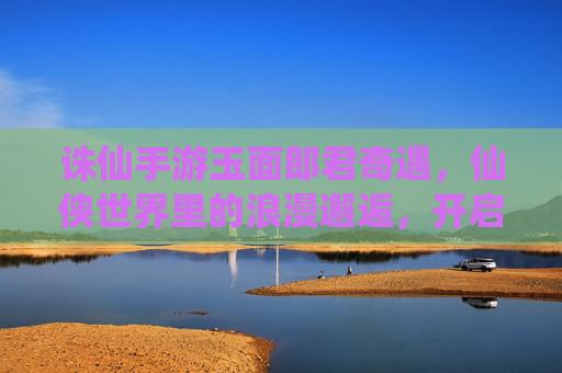 诛仙手游玉面郎君奇遇，仙侠世界里的浪漫邂逅，开启一段跨越仙凡的奇幻之旅，诛仙手游玉面郎君奇遇，仙侠世界里的浪漫邂逅，开启一段跨越仙凡的奇幻之旅