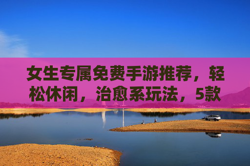 女生专属免费手游推荐,轻松休闲,治愈系玩法,5款好游戏让你快乐不花钱,女生免费治愈手游推荐,5款轻松休闲游戏,快乐不花钱
