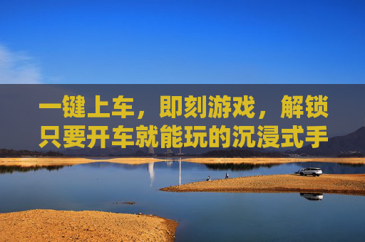 一键上车,即刻游戏,解锁只要开车就能玩的沉浸式手游新体验