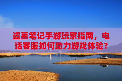 盗墓笔记手游玩家指南，电话客服如何助力游戏体验？——解决疑问的关键通道
