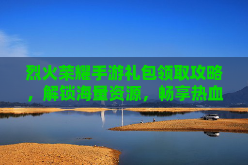 烈火荣耀手游礼包领取攻略,解锁海量资源,畅享热血战斗,烈火荣耀手游礼包领取攻略,解锁海量资源,畅享热血战斗