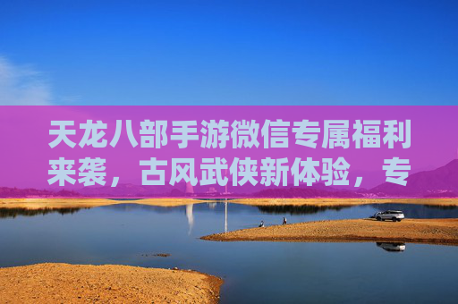 天龙八部手游微信专属福利来袭，古风武侠新体验，专享权益等你来！