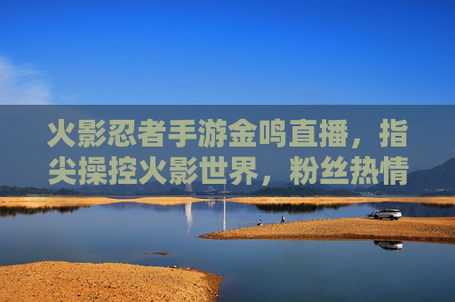 火影忍者手游金鸣直播，指尖操控火影世界，粉丝热情互动点燃直播间