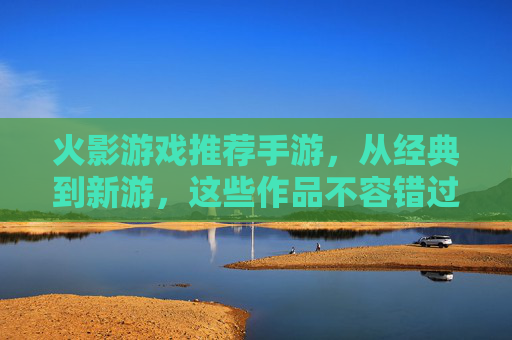 火影游戏推荐手游,从经典到新游,这些作品不容错过!