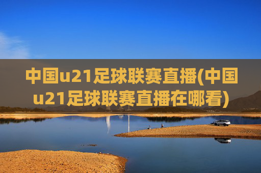 中国u21足球联赛直播(中国u21足球联赛直播在哪看)