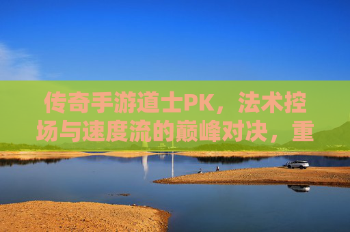 传奇手游道士PK，法术控场与速度流的巅峰对决，重温热血传奇的经典魅力，传奇手游道士PK，法术控场与速度流的巅峰对决，重温热血传奇经典魅力