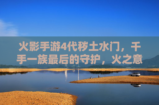 火影手游4代秽土水门，千手一族最后的守护，火之意志的永恒回响，火影手游4代秽土水门，千手一族的守护，火之意志的永恒回响