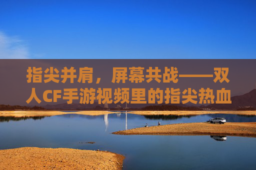 指尖并肩，屏幕共战——双人CF手游视频里的指尖热血与情感共鸣